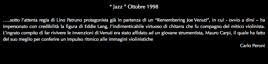 “ Jazz ” Ottobre 1998 …..sotto l’attenta regia di Lino Patruno protagonista già in partenza di un “Remembering Joe Venuti”, in cui - ovvio a dirsi – ha impersonato con credibilità la figura di Eddie Lang, l’indimenticabile virtuoso di chitarra che fu compagno del mitico violinista. L’ingrato compito di far rivivere le invenzioni di Venuti era stato affidato ad un giovane strumentista, Mauro Carpi, il quale ha fatto del suo meglio per conferire un impulso ritmico alle immagini violinistiche Carlo Peroni