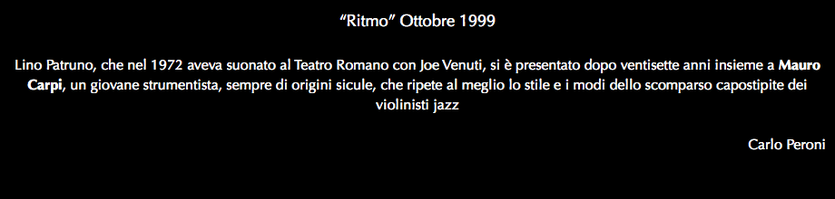 “Ritmo” Ottobre 1999 Lino Patruno, che nel 1972 aveva suonato al Teatro Romano con Joe Venuti, si è presentato dopo ventisette anni insieme a Mauro Carpi, un giovane strumentista, sempre di origini sicule, che ripete al meglio lo stile e i modi dello scomparso capostipite dei violinisti jazz Carlo Peroni