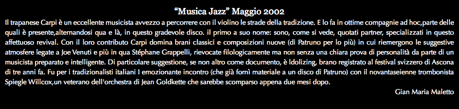 “Musica Jazz” Maggio 2002 Il trapanese Carpi è un eccellente musicista avvezzo a percorrere con il violino le strade della tradizione. E lo fa in ottime compagnie ad hoc,parte delle quali è presente,alternandosi qua e là, in questo gradevole disco. il primo a suo nome: sono, come si vede, quotati partner, specializzati in questo affettuoso revival. Con il loro contributo Carpi domina brani classici e composizioni nuove (di Patruno per lo più) in cui riemergono le suggestive atmosfere legate a Joe Venuti e più in qua Stéphane Grappelli, rievocate filologicamente ma non senza una chiara prova di personalità da parte di un musicista preparato e intelligente. Di particolare suggestione, se non altro come documento, è ldolizing, brano registrato al festival svizzero di Ascona di tre anni fa. Fu per i tradizionalisti italiani I emozionante incontro (che già fornì materiale a un disco di Patruno) con il novantaseienne trombonista Spiegle Willcox,un veterano dell'orchestra di Jean Goldkette che sarebbe scomparso appena due mesi dopo. Gian Maria Maletto