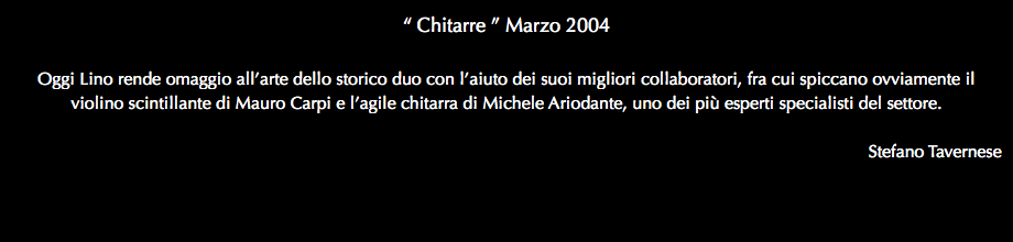 “ Chitarre ” Marzo 2004 Oggi Lino rende omaggio all’arte dello storico duo con l’aiuto dei suoi migliori collaboratori, fra cui spiccano ovviamente il violino scintillante di Mauro Carpi e l’agile chitarra di Michele Ariodante, uno dei più esperti specialisti del settore. Stefano Tavernese