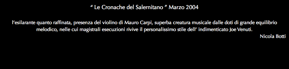 “ Le Cronache del Salernitano ” Marzo 2004 l’esilarante quanto raffinata, presenza del violino di Mauro Carpi, superba creatura musicale dalle doti di grande equilibrio melodico, nelle cui magistrali esecuzioni rivive il personalissimo stile dell’ indimenticato Joe Venuti. Nicola Botti