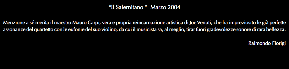 “Il Salernitano ” Marzo 2004 Menzione a sé merita il maestro Mauro Carpi, vera e propria reincarnazione artistica di Joe Venuti, che ha impreziosito le già perfette assonanze del quartetto con le eufonie del suo violino, da cui il musicista sa, al meglio, tirar fuori gradevolezze sonore di rara bellezza. Raimondo Florigi