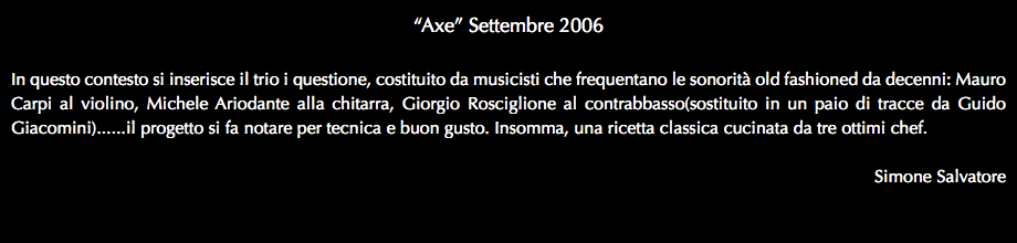 “Axe” Settembre 2006 In questo contesto si inserisce il trio i questione, costituito da musicisti che frequentano le sonorità old fashioned da decenni: Mauro Carpi al violino, Michele Ariodante alla chitarra, Giorgio Rosciglione al contrabbasso(sostituito in un paio di tracce da Guido Giacomini)......il progetto si fa notare per tecnica e buon gusto. Insomma, una ricetta classica cucinata da tre ottimi chef. Simone Salvatore 