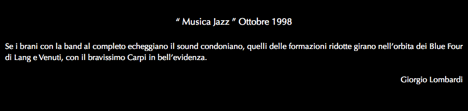  “ Musica Jazz ” Ottobre 1998 Se i brani con la band al completo echeggiano il sound condoniano, quelli delle formazioni ridotte girano nell’orbita dei Blue Four di Lang e Venuti, con il bravissimo Carpi in bell’evidenza. Giorgio Lombardi 