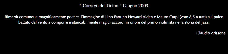 “ Corriere del Ticino ” Giugno 2003 Rimarrà comunque magnificamente poetica l’immagine di Lino Patruno Howard Alden e Mauro Carpi (voto 8,5 a tutti) sul palco battuto dal vento a comporre instancabilmente magici accordi in onore del primo violinista nella storia del jazz. Claudio Arissone